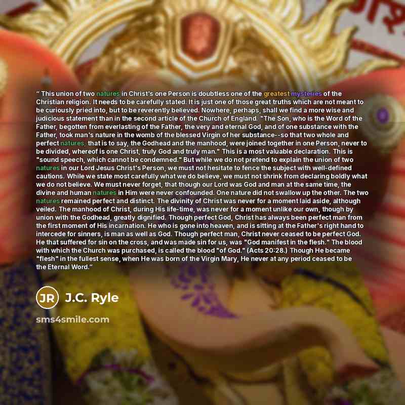 “This union of two natures in Christ's one Person is doubtless one of the greatest mysteries of the Christian religion. It needs to be carefully stated. It is just one of those great truths which are not meant to be curiously pried into, but to be reverently believed. Nowhere, perhaps, shall we…” quote by J.C. Ryle