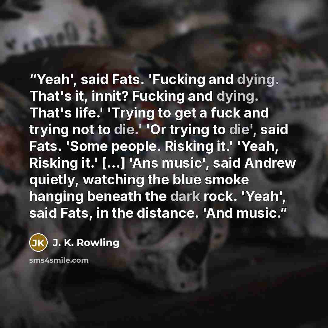 “Yeah', said Fats. 'Fucking and dying. That's it, innit? Fucking and dying. That's life.' 'Trying to get a fuck and trying not to die.' 'Or trying to die', said Fats. 'Some people. Risking it.' 'Yeah, Risking it.' [...] 'Ans music', said Andrew quietly, watching the blue smoke hanging beneath the…” quote by J. K. Rowling