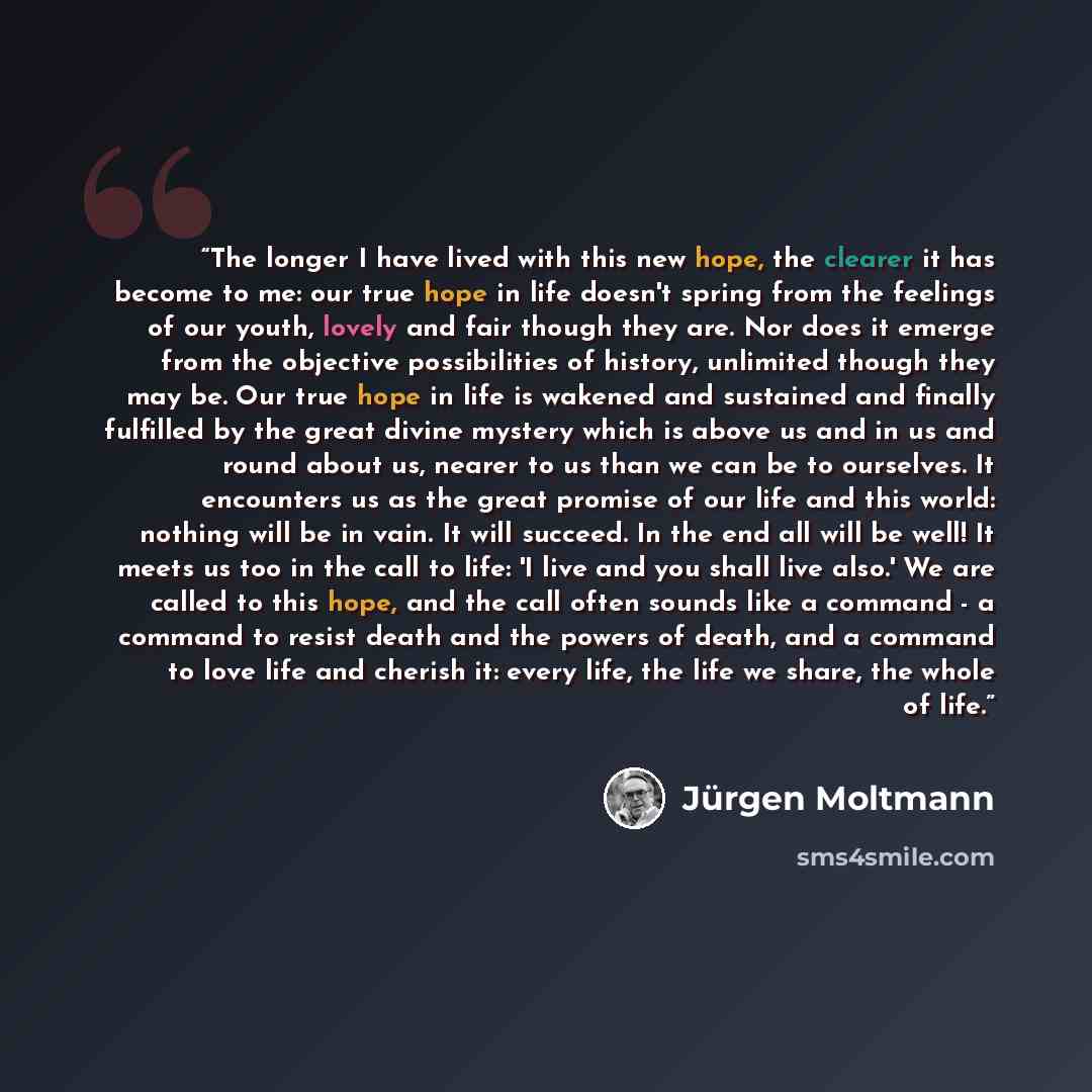 “The longer I have lived with this new hope, the clearer it has become to me: our true hope in life doesn't spring from the feelings of our youth, lovely and fair though they are. Nor does it emerge from the objective possibilities of history, unlimited though they may be. Our true hope in life is…” quote by Jürgen Moltmann