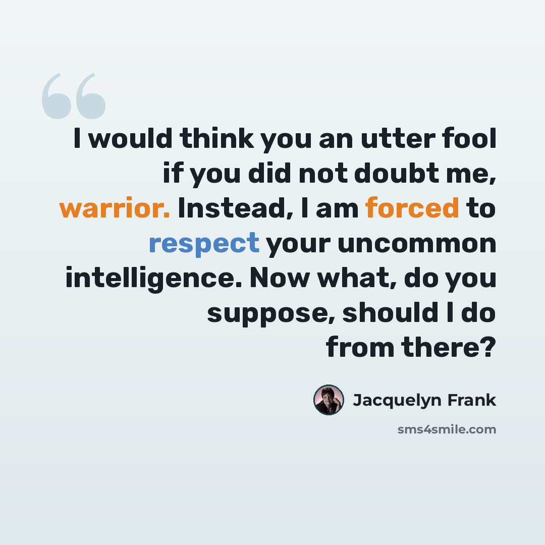 “I would think you an utter fool if you did not doubt me, warrior. Instead, I am forced to respect your uncommon intelligence. Now what, do you suppose, should I do from there?” quote by Jacquelyn Frank