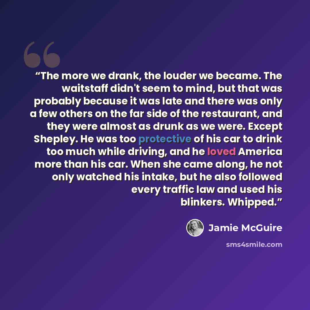 “The more we drank, the louder we became. The waitstaff didn't seem to mind, but that was probably because it was late and there was only a few others on the far side of the restaurant, and they were almost as drunk as we were. Except Shepley. He was too protective of his car to drink too much…” quote by Jamie McGuire