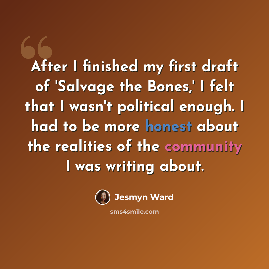 “After I finished my first draft of 'Salvage the Bones,' I felt that I wasn't political enough. I had to be more honest about the realities of the community I was writing about.” quote by Jesmyn Ward
