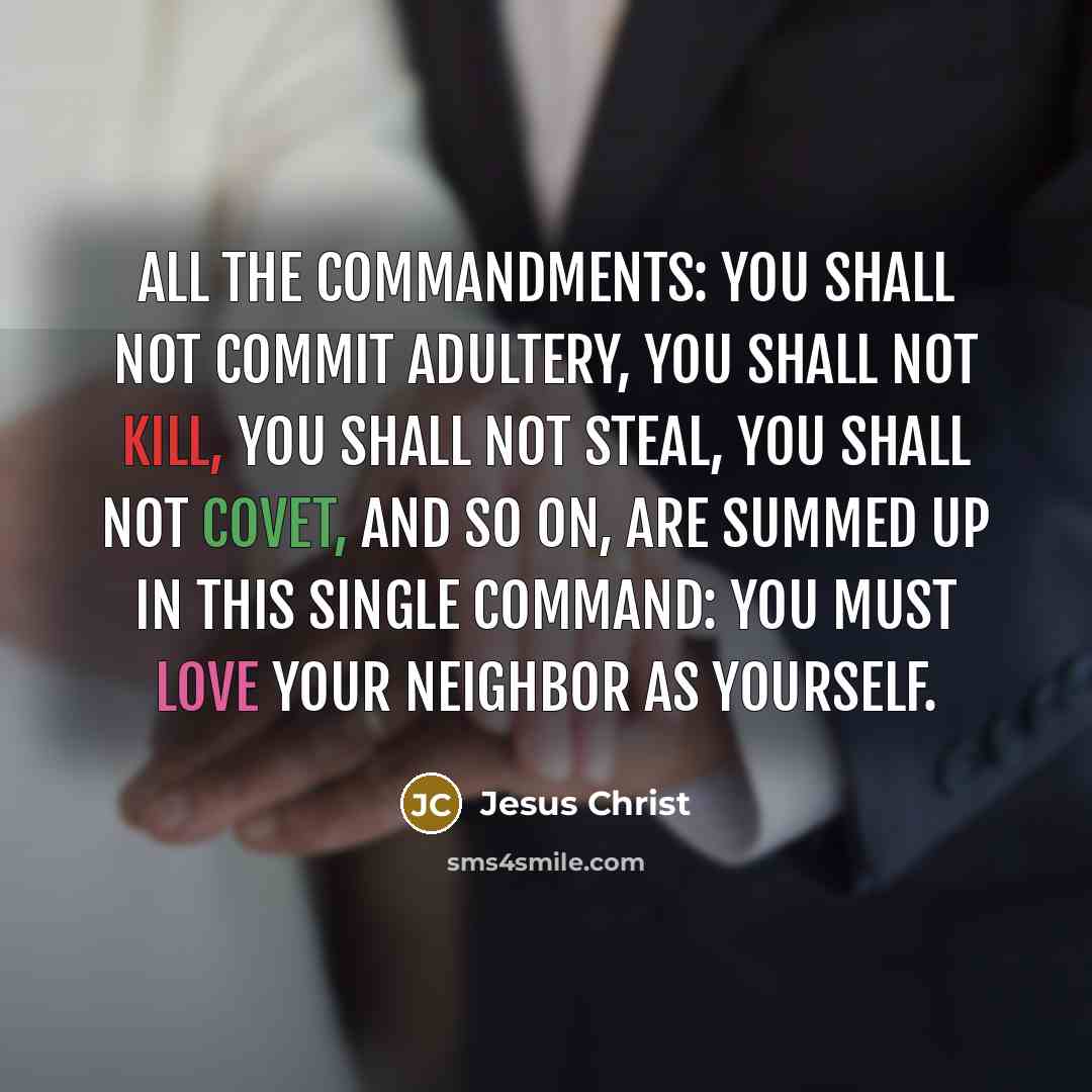 “All the commandments: You shall not commit adultery, you shall not kill, you shall not steal, you shall not covet, and so on, are summed up in this single command: You must love your neighbor as yourself.” quote by Jesus Christ