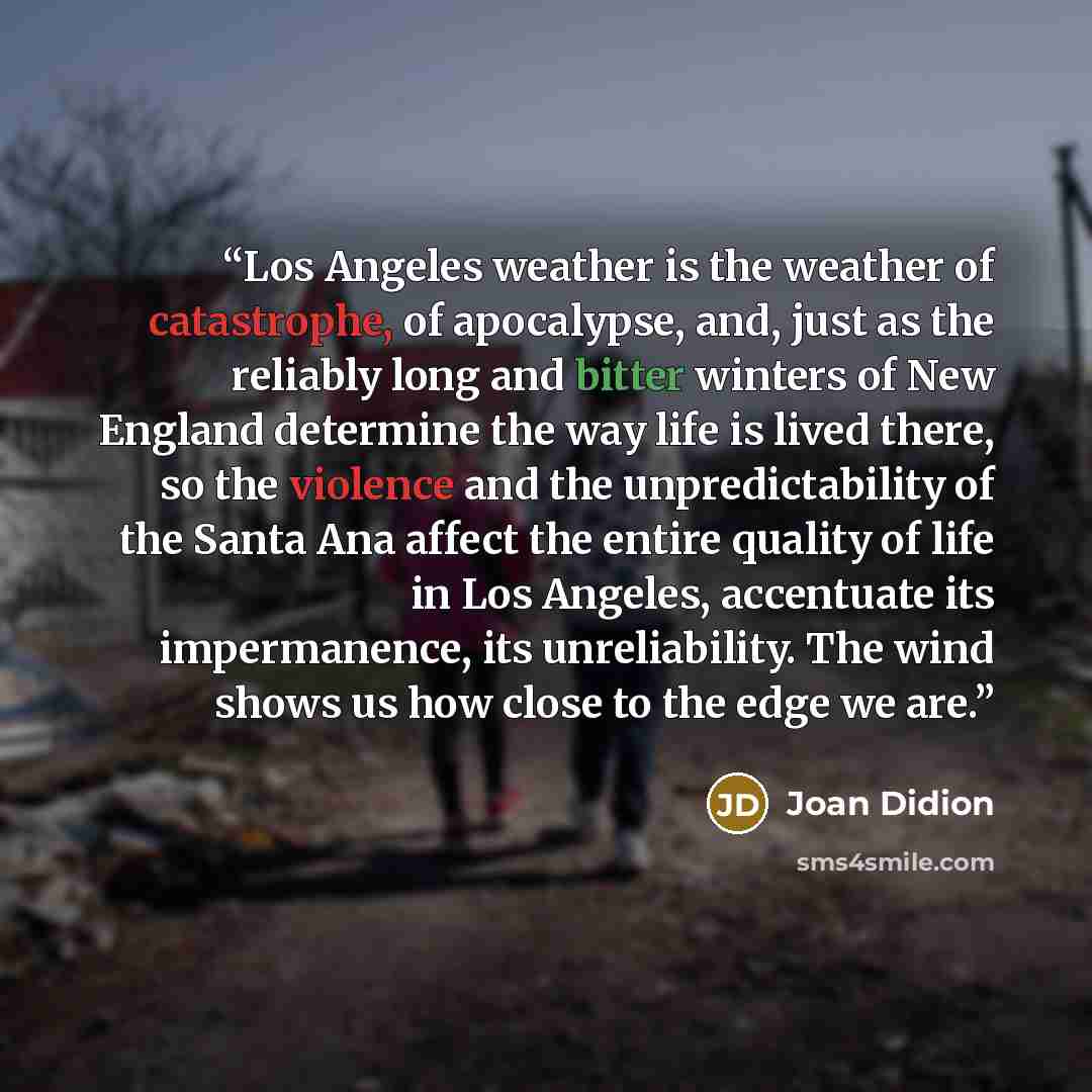 “Los Angeles weather is the weather of catastrophe, of apocalypse, and, just as the reliably long and bitter winters of New England determine the way life is lived there, so the violence and the unpredictability of the Santa Ana affect the entire quality of life in Los Angeles, accentuate its…” quote by Joan Didion