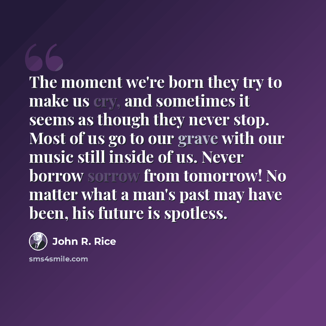 “The moment we're born they try to make us cry, and sometimes it seems as though they never stop. Most of us go to our grave with our music still inside of us. Never borrow sorrow from tomorrow! No matter what a man's past may have been, his future is spotless.” quote by John R. Rice