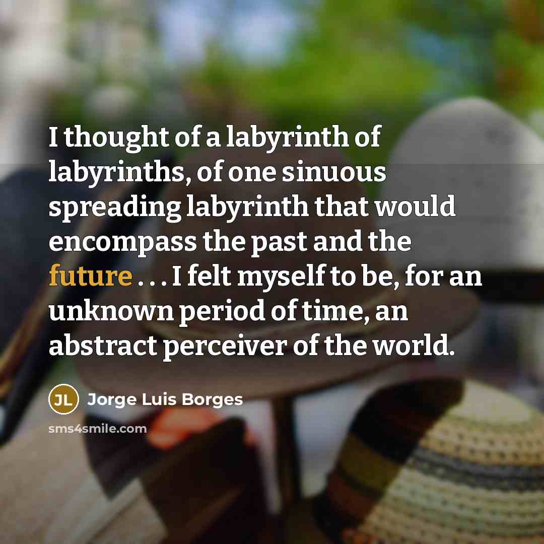 “I thought of a labyrinth of labyrinths, of one sinuous spreading labyrinth that would encompass the past and the future . . . I felt myself to be, for an unknown period of time, an abstract perceiver of the world.” quote by Jorge Luis Borges