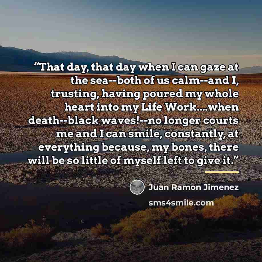 “That day, that day when I can gaze at the sea--both of us calm--and I, trusting, having poured my whole heart into my Life Work…when death--black waves!--no longer courts me and I can smile, constantly, at everything because, my bones, there will be so little of myself left to give it.” quote by Juan Ramón Jiménez