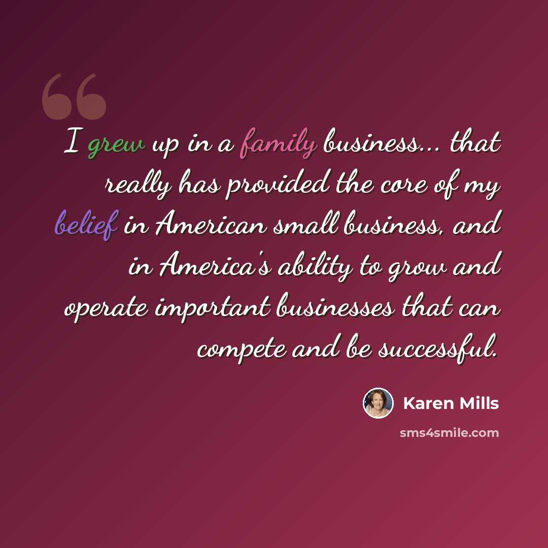 “I grew up in a family business... that really has provided the core of my belief in American small business, and in America's ability to grow and operate important businesses that can compete and be successful.” quote by Karen Mills