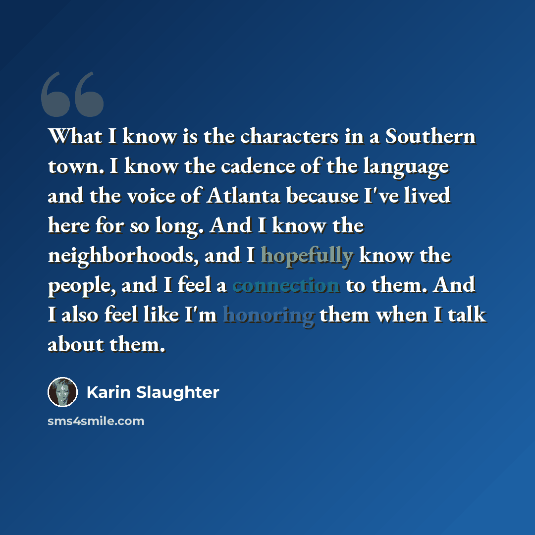 “What I know is the characters in a Southern town. I know the cadence of the language and the voice of Atlanta because I've lived here for so long. And I know the neighborhoods, and I hopefully know the people, and I feel a connection to them. And I also feel like I'm honoring them when I talk…” quote by Karin Slaughter