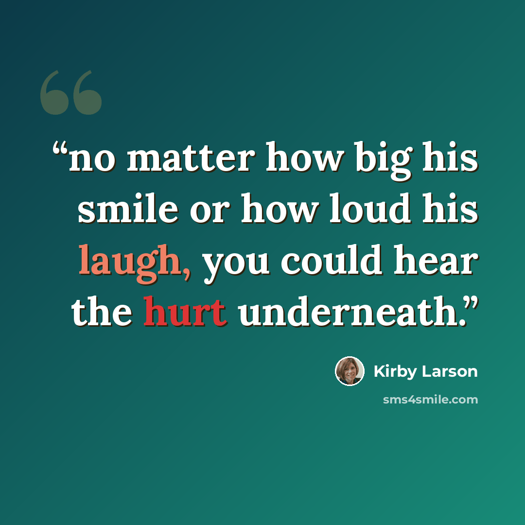 “no matter how big his smile or how loud his laugh, you could hear the hurt underneath.” quote by Kirby Larson