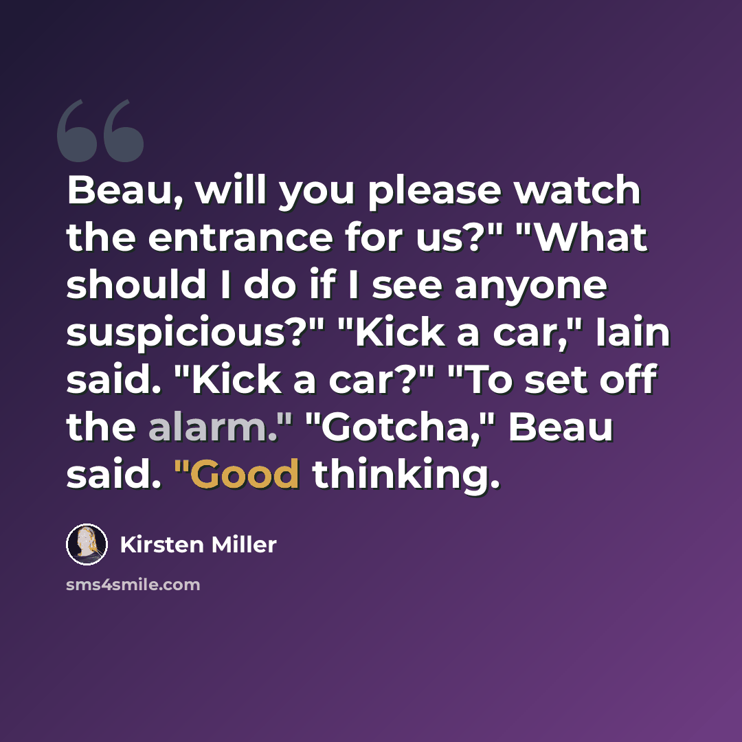 “Beau, will you please watch the entrance for us?" "What should I do if I see anyone suspicious?" "Kick a car," Iain said. "Kick a car?" "To set off the alarm." "Gotcha," Beau said. "Good thinking.” quote by Kirsten Miller