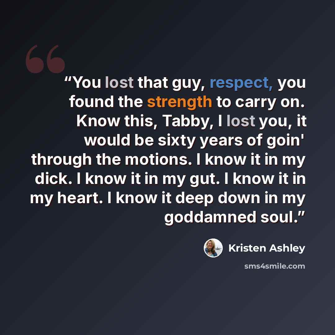 “You lost that guy, respect, you found the strength to carry on. Know this, Tabby, I lost you, it would be sixty years of goin' through the motions. I know it in my dick. I know it in my gut. I know it in my heart. I know it deep down in my goddamned soul.” quote by Kristen Ashley