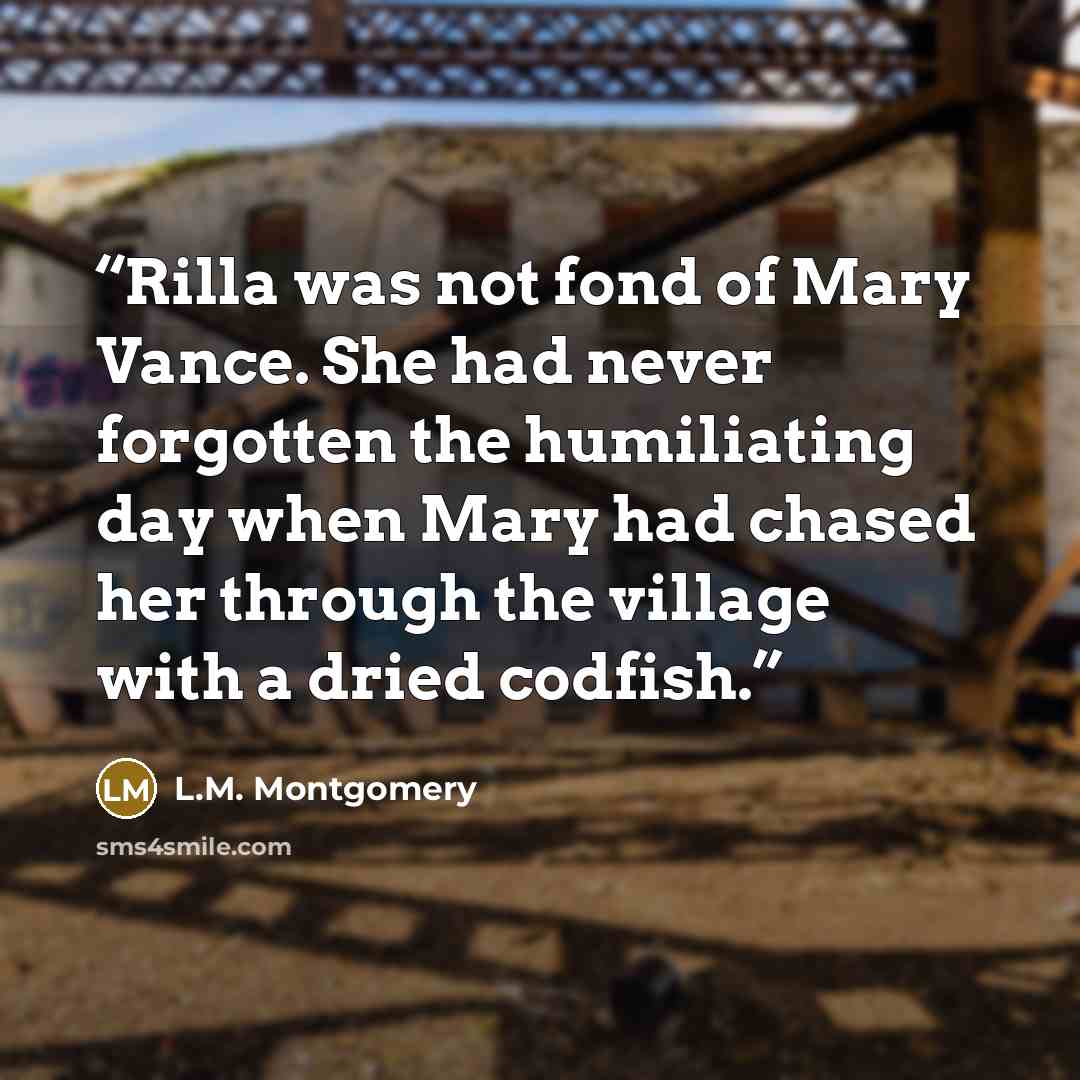 “Rilla was not fond of Mary Vance. She had never forgotten the humiliating day when Mary had chased her through the village with a dried codfish.” quote by L.M. Montgomery