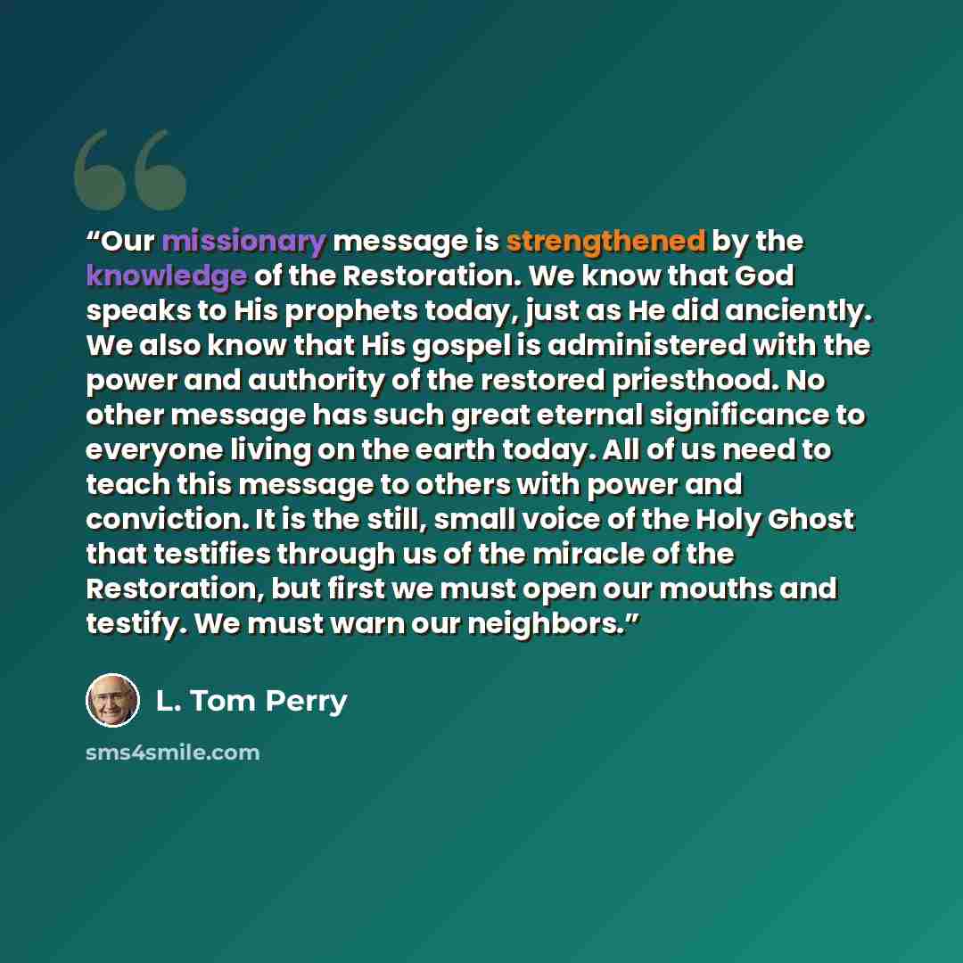 “Our missionary message is strengthened by the knowledge of the Restoration. We know that God speaks to His prophets today, just as He did anciently. We also know that His gospel is administered with the power and authority of the restored priesthood. No other message has such great eternal…” quote by L. Tom Perry