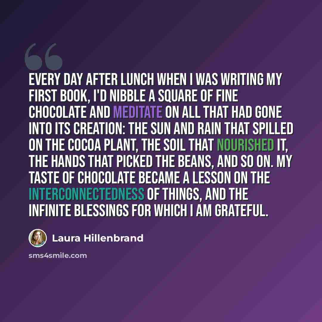 “Every day after lunch when I was writing my first book, I'd nibble a square of fine chocolate and meditate on all that had gone into its creation: the sun and rain that spilled on the cocoa plant, the soil that nourished it, the hands that picked the beans, and so on. My taste of chocolate became…” quote by Laura Hillenbrand