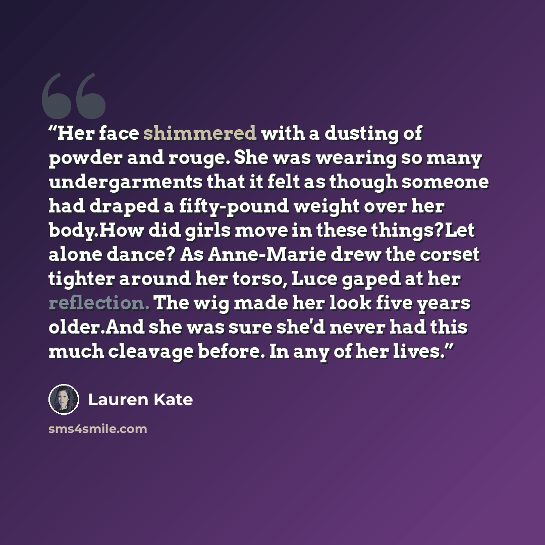 “Her face shimmered with a dusting of powder and rouge. She was wearing so many undergarments that it felt as though someone had draped a fifty-pound weight over her body.How did girls move in these things?Let alone dance? As Anne-Marie drew the corset tighter around her torso, Luce gaped at her…” quote by Lauren Kate