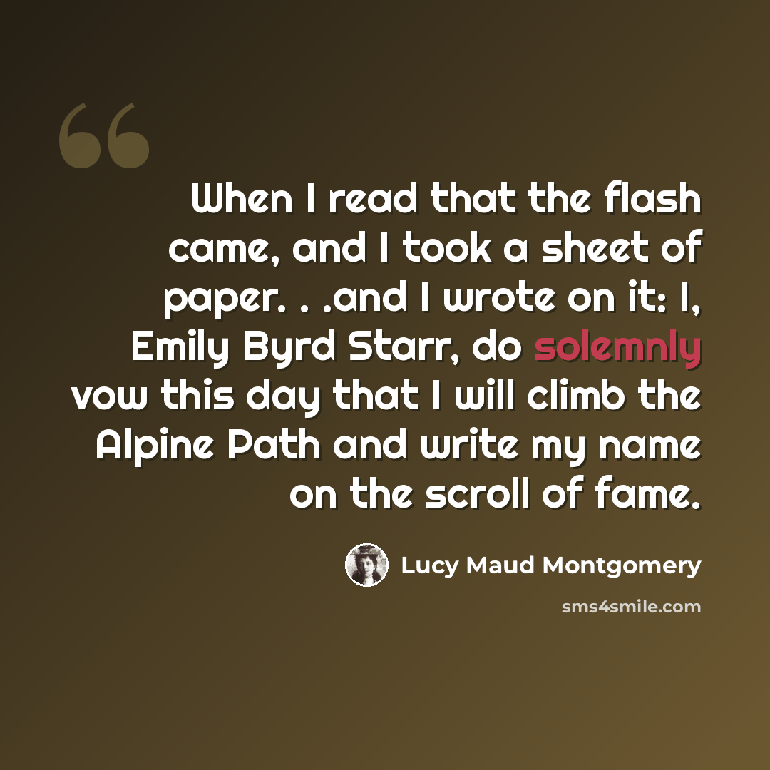 “When I read that the flash came, and I took a sheet of paper. . .and I wrote on it: I, Emily Byrd Starr, do solemnly vow this day that I will climb the Alpine Path and write my name on the scroll of fame.” quote by Lucy Maud Montgomery