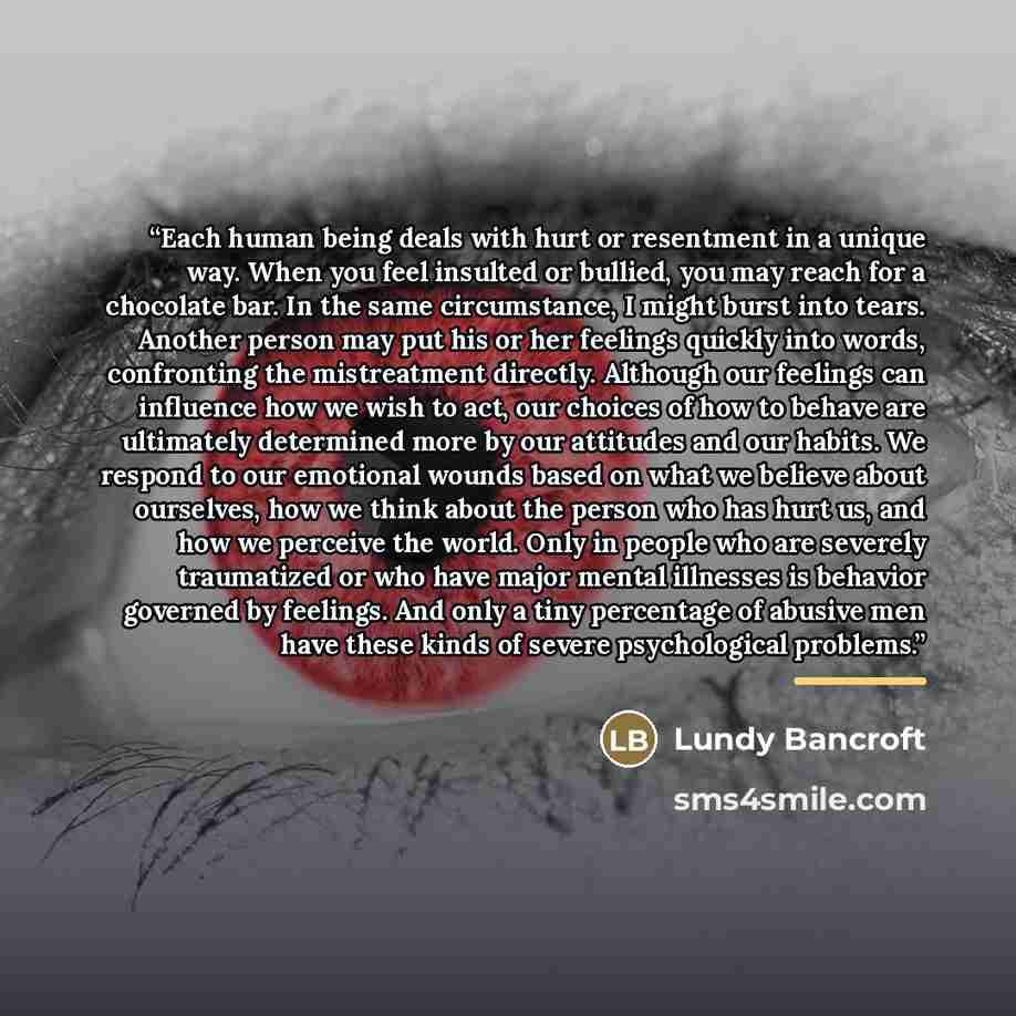 “Each human being deals with hurt or resentment in a unique way. When you feel insulted or bullied, you may reach for a chocolate bar. In the same circumstance, I might burst into tears. Another person may put his or her feelings quickly into words, confronting the mistreatment directly. Although…” quote by Lundy Bancroft