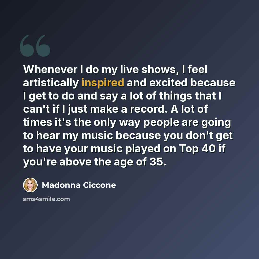“Whenever I do my live shows, I feel artistically inspired and excited because I get to do and say a lot of things that I can't if I just make a record. A lot of times it's the only way people are going to hear my music because you don't get to have your music played on Top 40 if you're above the…” quote by Madonna Ciccone