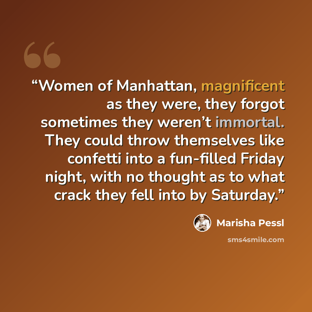 “Women of Manhattan, magnificent as they were, they forgot sometimes they weren’t immortal. They could throw themselves like confetti into a fun-filled Friday night, with no thought as to what crack they fell into by Saturday.” quote by Marisha Pessl