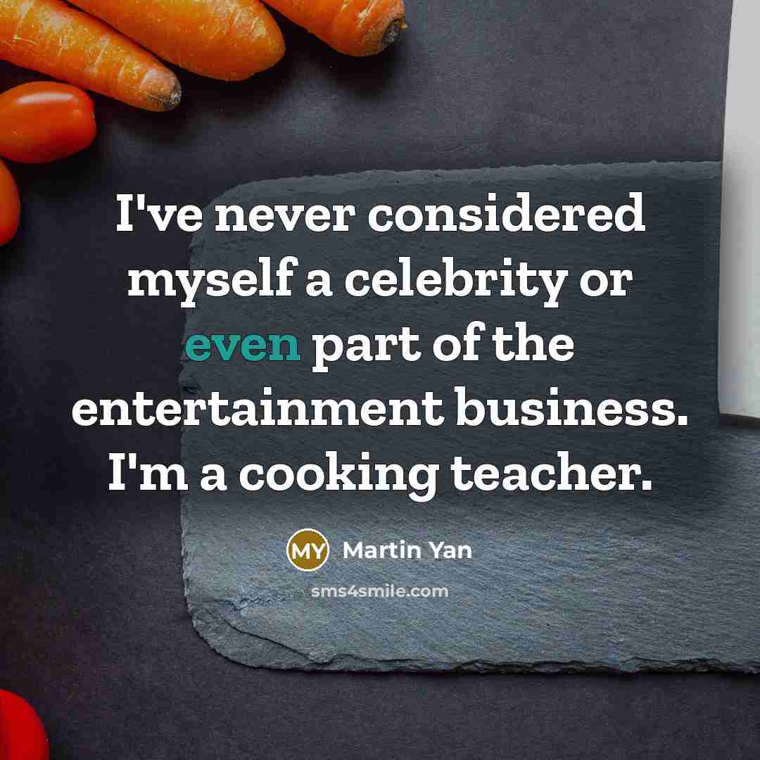 “I've never considered myself a celebrity or even part of the entertainment business. I'm a cooking teacher.” quote by Martin Yan