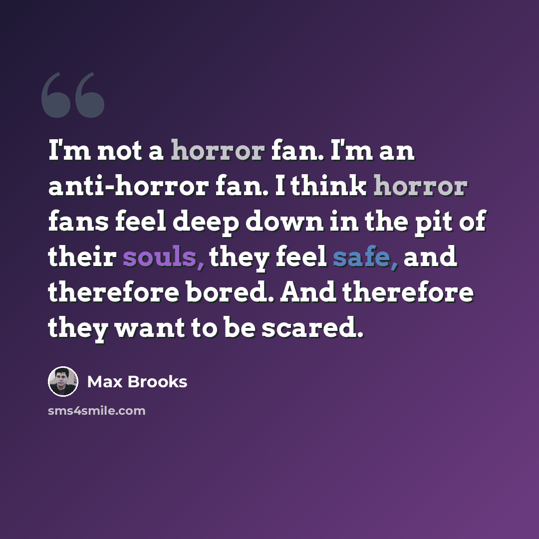 “I'm not a horror fan. I'm an anti-horror fan. I think horror fans feel deep down in the pit of their souls, they feel safe, and therefore bored. And therefore they want to be scared.” quote by Max Brooks