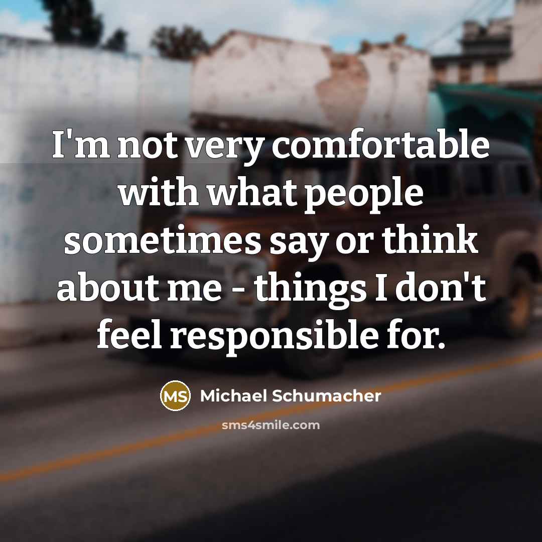 “I'm not very comfortable with what people sometimes say or think about me - things I don't feel responsible for.” quote by Michael Schumacher