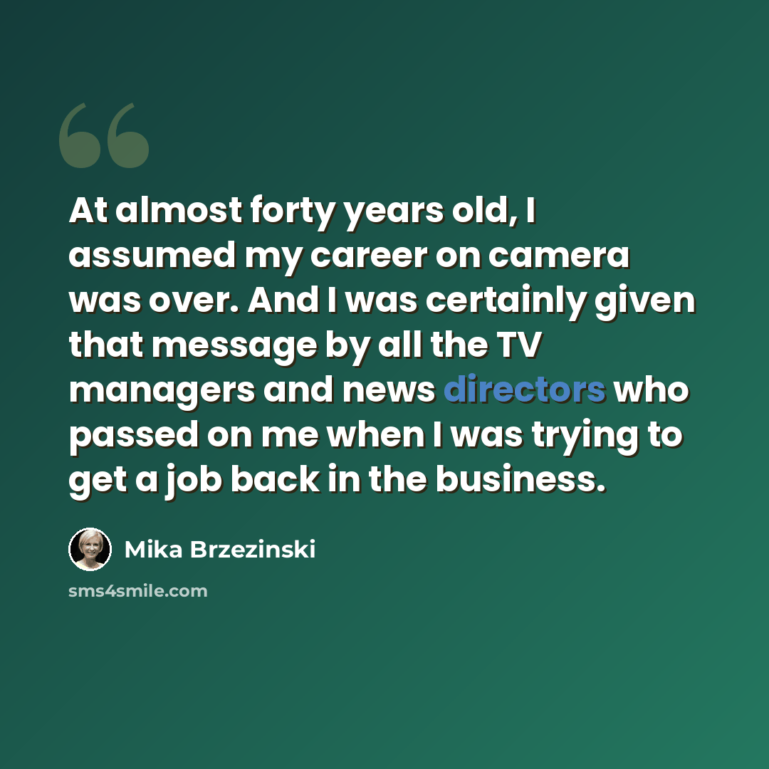 “At almost forty years old, I assumed my career on camera was over. And I was certainly given that message by all the TV managers and news directors who passed on me when I was trying to get a job back in the business.” quote by Mika Brzezinski