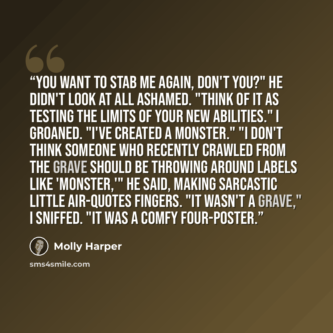 “You want to stab me again, don't you?" He didn't look at all ashamed. "Think of it as testing the limits of your new abilities." I groaned. "I've created a monster." "I don't think someone who recently crawled from the grave should be throwing around labels like 'monster,'" he said, making…” quote by Molly Harper