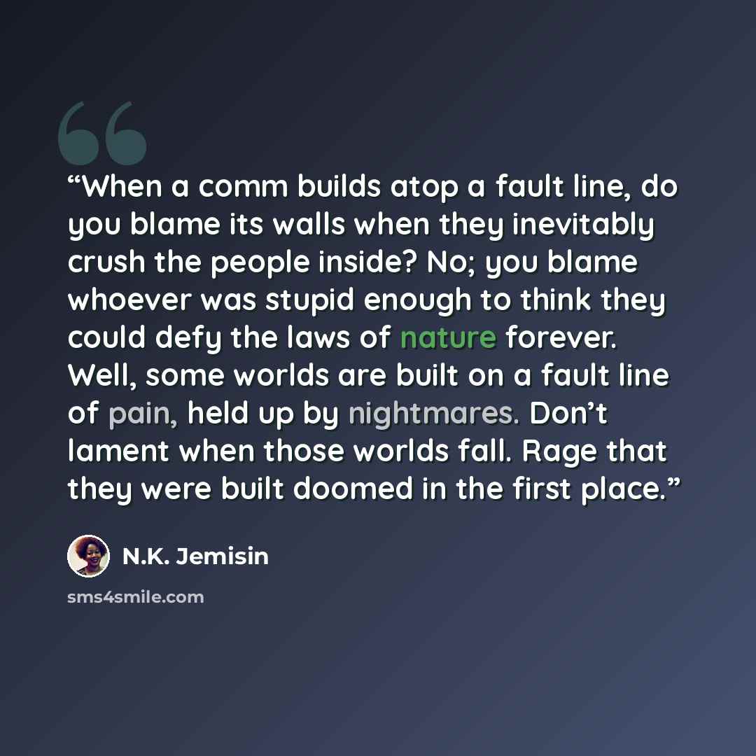 “When a comm builds atop a fault line, do you blame its walls when they inevitably crush the people inside? No; you blame whoever was stupid enough to think they could defy the laws of nature forever. Well, some worlds are built on a fault line of pain, held up by nightmares. Don’t lament when…” quote by N.K. Jemisin