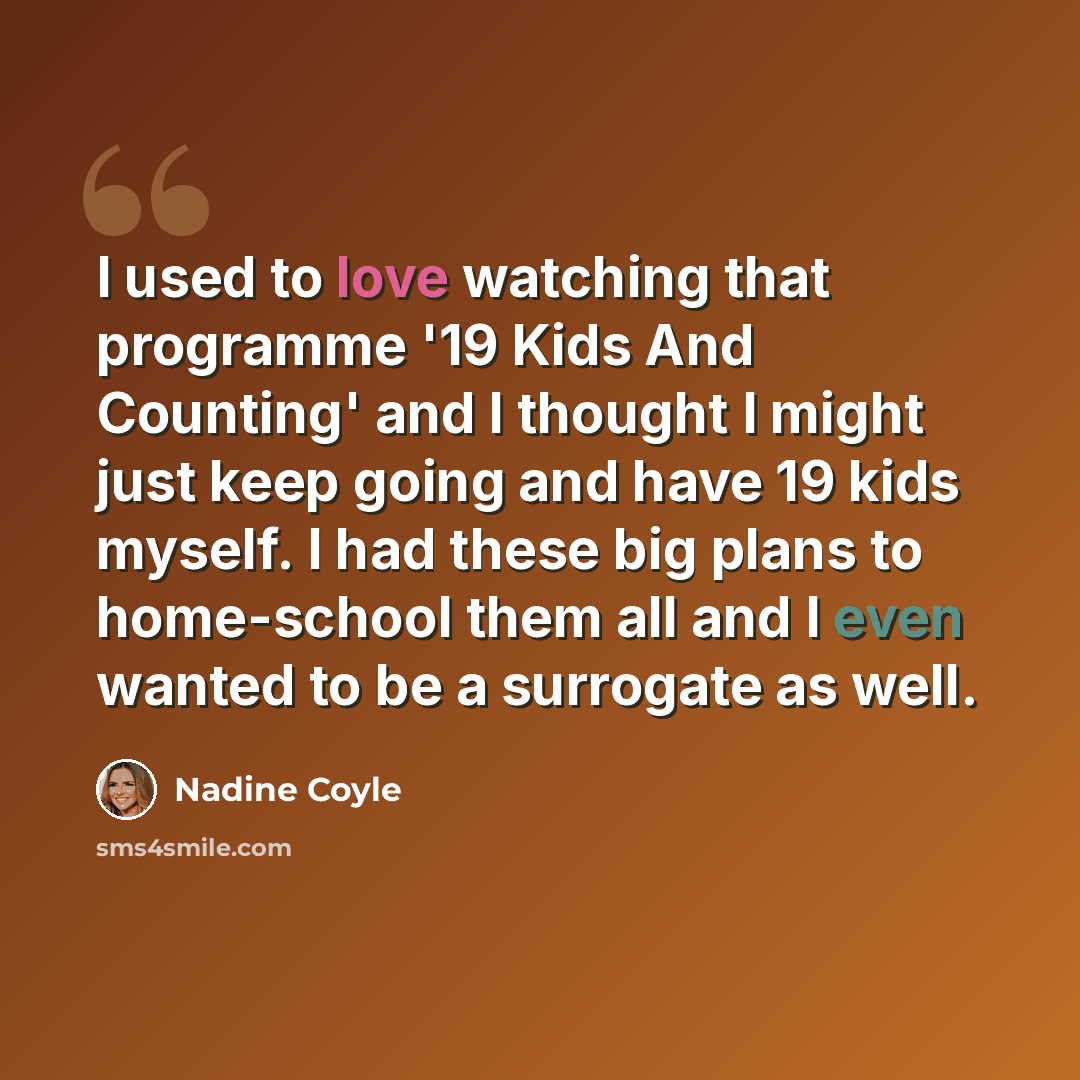 “I used to love watching that programme '19 Kids And Counting' and I thought I might just keep going and have 19 kids myself. I had these big plans to home-school them all and I even wanted to be a surrogate as well.” quote by Nadine Coyle