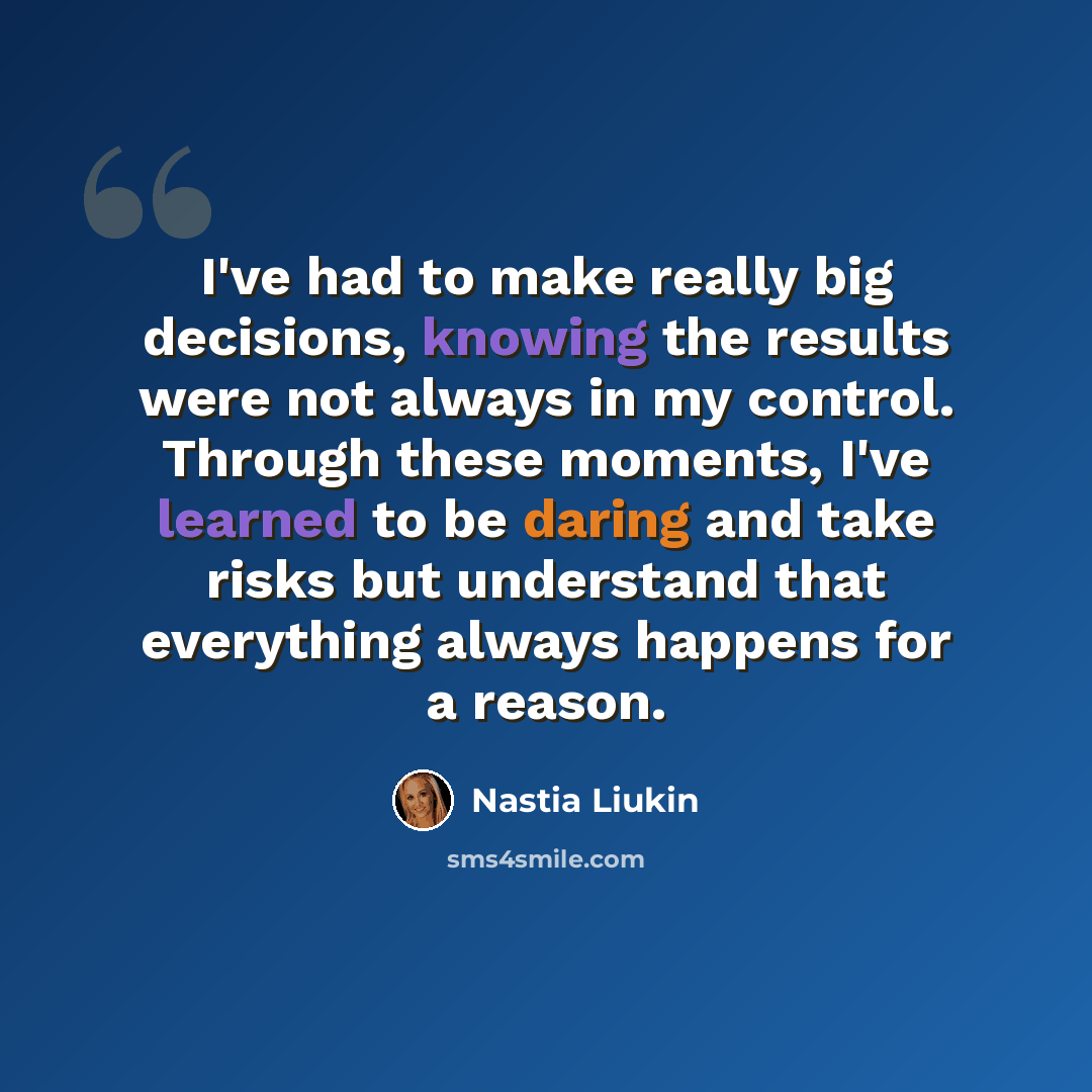 “I've had to make really big decisions, knowing the results were not always in my control. Through these moments, I've learned to be daring and take risks but understand that everything always happens for a reason.” quote by Nastia Liukin