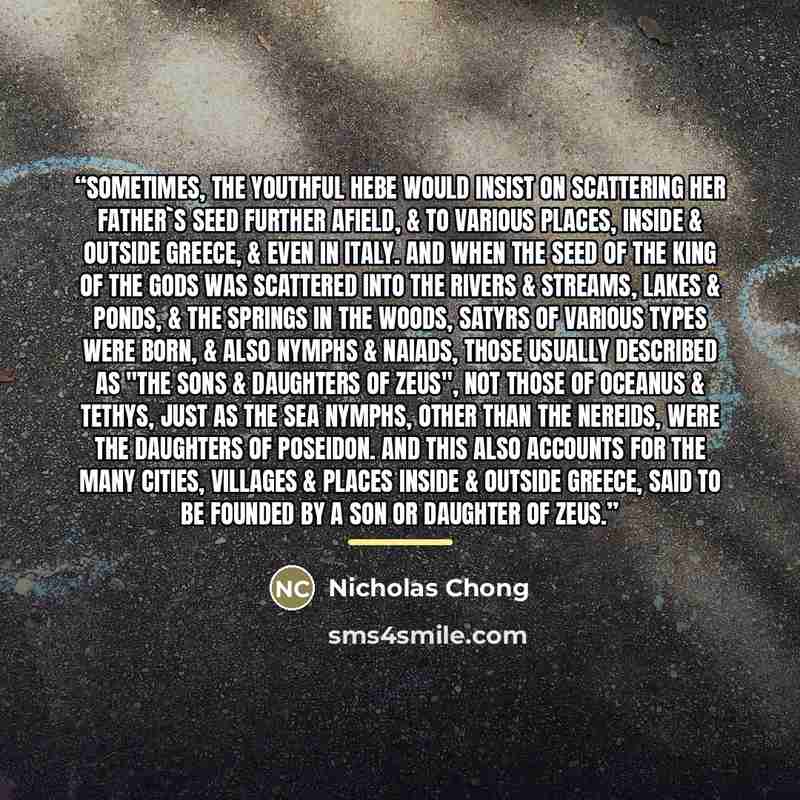 “Sometimes, the youthful Hebe would insist on scattering her father's seed further afield, & to various places, inside & outside Greece, & even in Italy. And when the seed of the King of the Gods was scattered into the rivers & streams, lakes & ponds, & the springs in the woods, Satyrs of various…” quote by Nicholas Chong