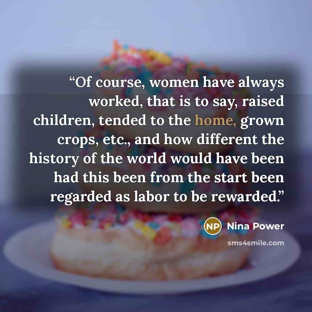 “Of course, women have always worked, that is to say, raised children, tended to the home, grown crops, etc., and how different the history of the world would have been had this been from the start been regarded as labor to be rewarded.” quote by Nina Power