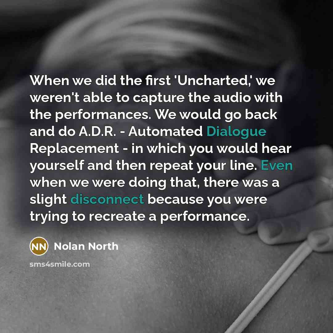 “When we did the first 'Uncharted,' we weren't able to capture the audio with the performances. We would go back and do A.D.R. - Automated Dialogue Replacement - in which you would hear yourself and then repeat your line. Even when we were doing that, there was a slight disconnect because you were…” quote by Nolan North