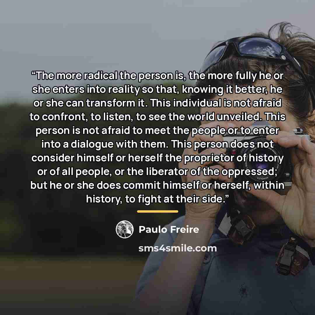 “The more radical the person is, the more fully he or she enters into reality so that, knowing it better, he or she can transform it. This individual is not afraid to confront, to listen, to see the world unveiled. This person is not afraid to meet the people or to enter into a dialogue with them…” quote by Paulo Freire