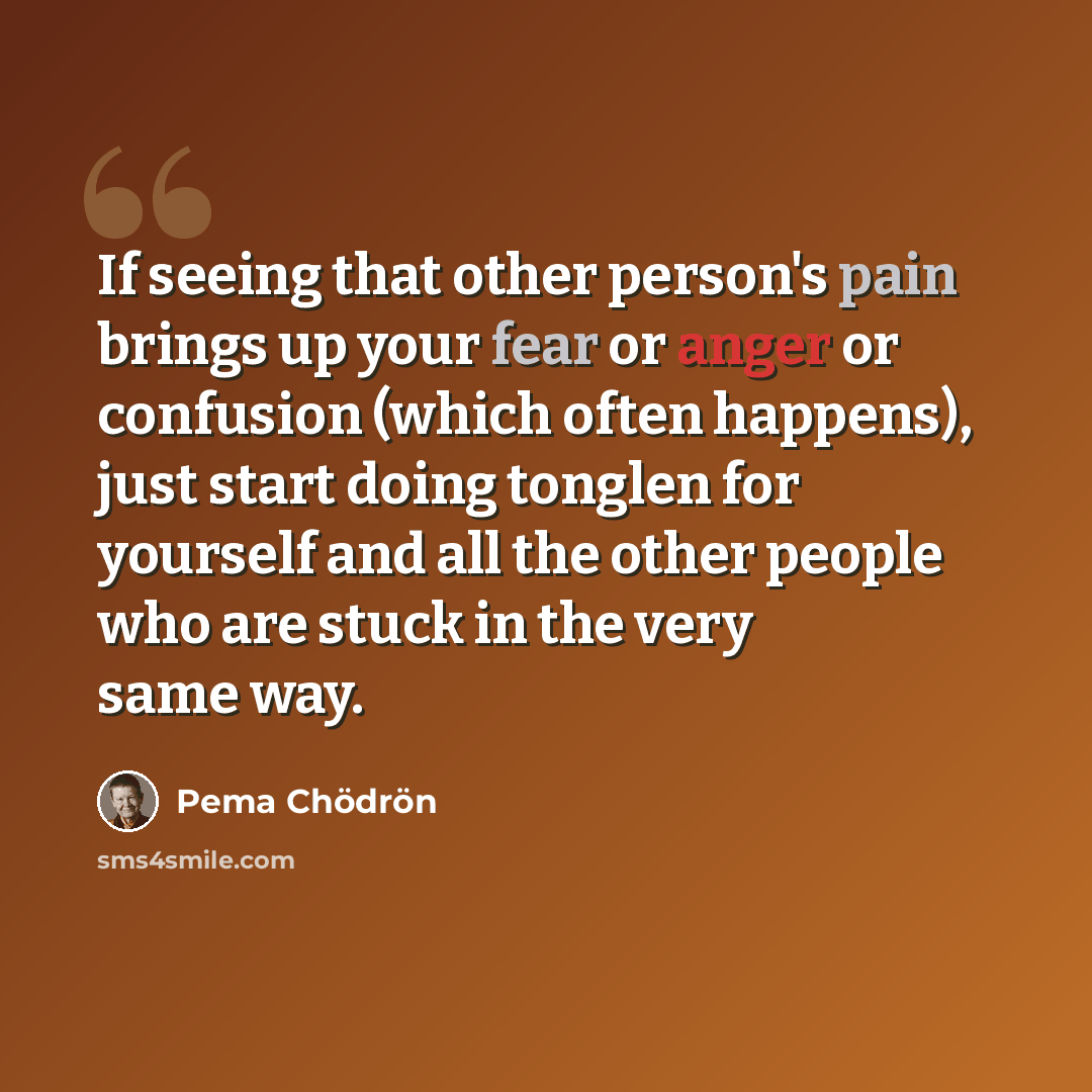 “If seeing that other person's pain brings up your fear or anger or confusion (which often happens), just start doing tonglen for yourself and all the other people who are stuck in the very same way.” quote by Pema Chodron