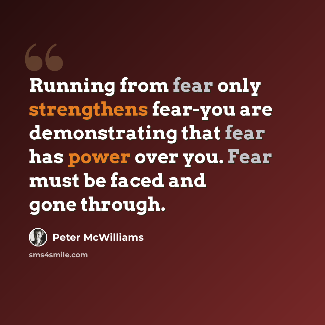 “Running from fear only strengthens fear-you are demonstrating that fear has power over you. Fear must be faced and gone through.” quote by Peter McWilliams
