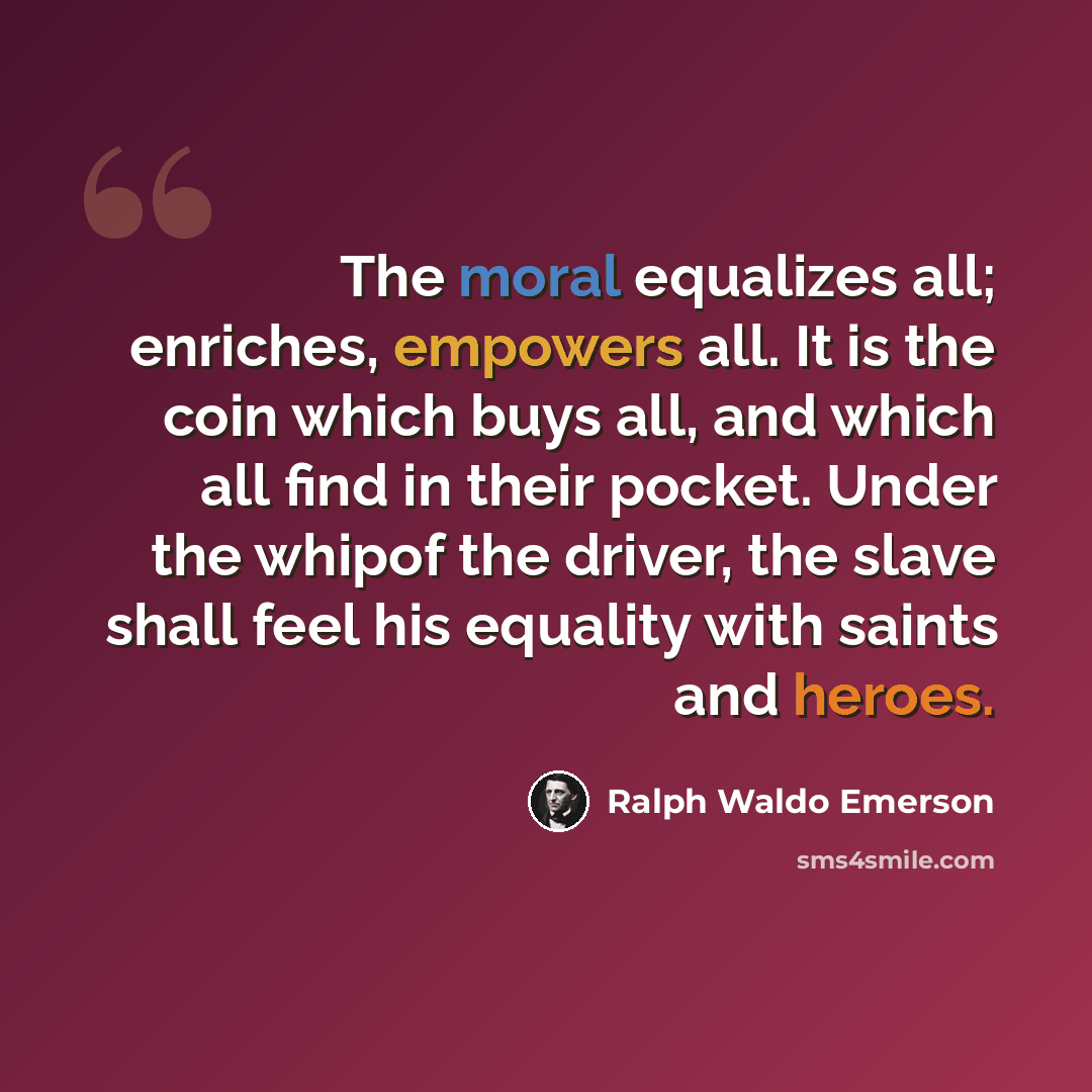 “The moral equalizes all; enriches, empowers all. It is the coin which buys all, and which all find in their pocket. Under the whipof the driver, the slave shall feel his equality with saints and heroes.” quote by Ralph Waldo Emerson