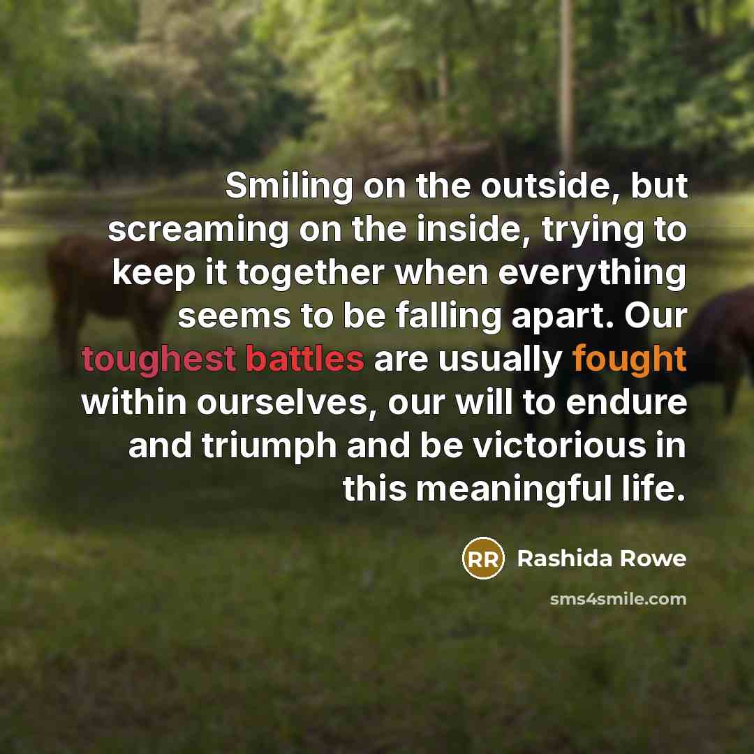 “Smiling on the outside, but screaming on the inside, trying to keep it together when everything seems to be falling apart. Our toughest battles are usually fought within ourselves, our will to endure and triumph and be victorious in this meaningful life.” quote by Rashida Rowe
