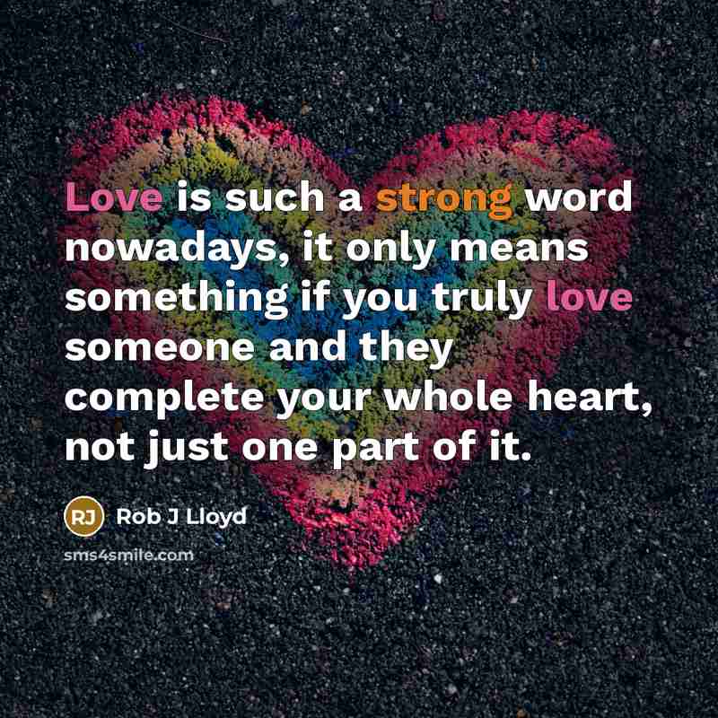 “Love is such a strong word nowadays, it only means something if you truly love someone and they complete your whole heart, not just one part of it.” quote by Rob J Lloyd