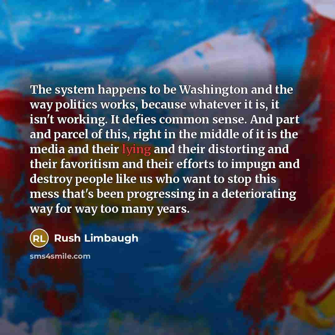“The system happens to be Washington and the way politics works, because whatever it is, it isn't working. It defies common sense. And part and parcel of this, right in the middle of it is the media and their lying and their distorting and their favoritism and their efforts to impugn and destroy…” quote by Rush Limbaugh