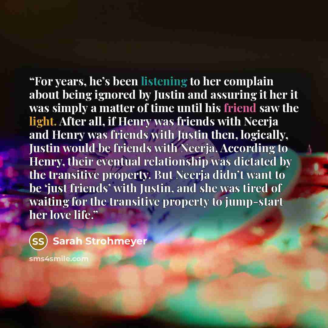 “For years, he’s been listening to her complain about being ignored by Justin and assuring it her it was simply a matter of time until his friend saw the light. After all, if Henry was friends with Neerja and Henry was friends with Justin then, logically, Justin would be friends with Neerja…” quote by Sarah Strohmeyer