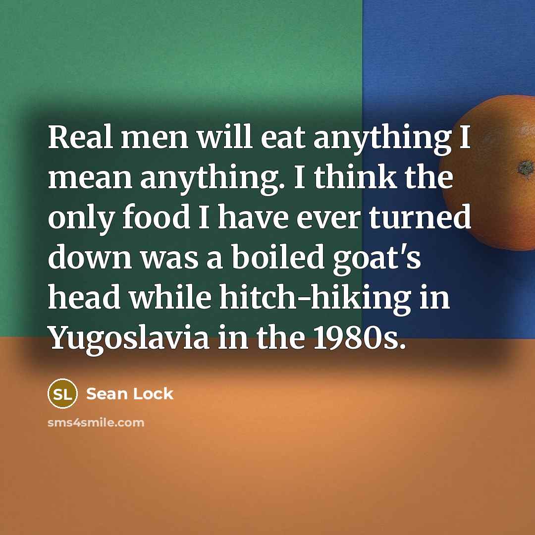 “Real men will eat anything I mean anything. I think the only food I have ever turned down was a boiled goat's head while hitch-hiking in Yugoslavia in the 1980s.” quote by Sean Lock