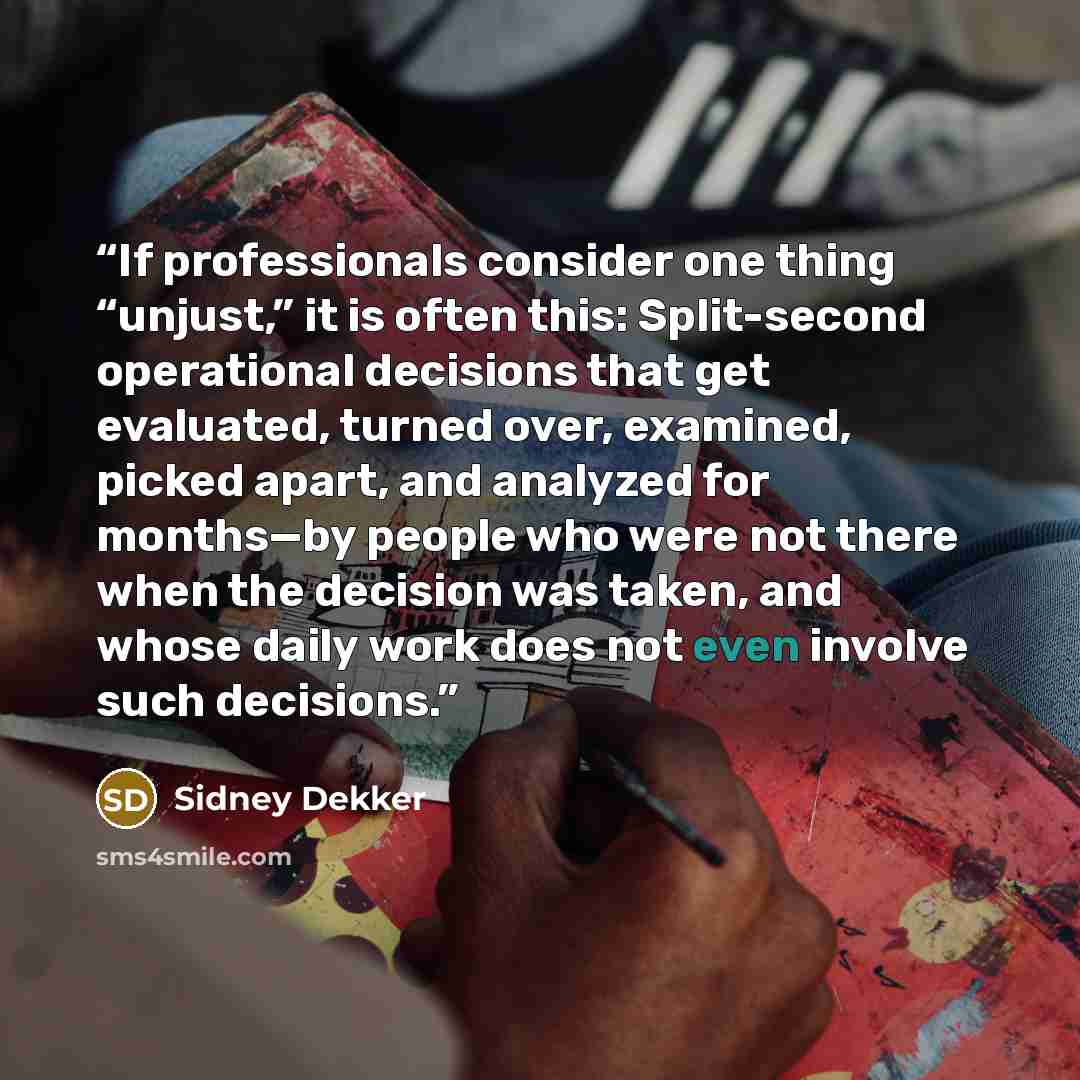 “If professionals consider one thing “unjust,” it is often this: Split-second operational decisions that get evaluated, turned over, examined, picked apart, and analyzed for months—by people who were not there when the decision was taken, and whose daily work does not even involve such decisions.” quote by Sidney Dekker
