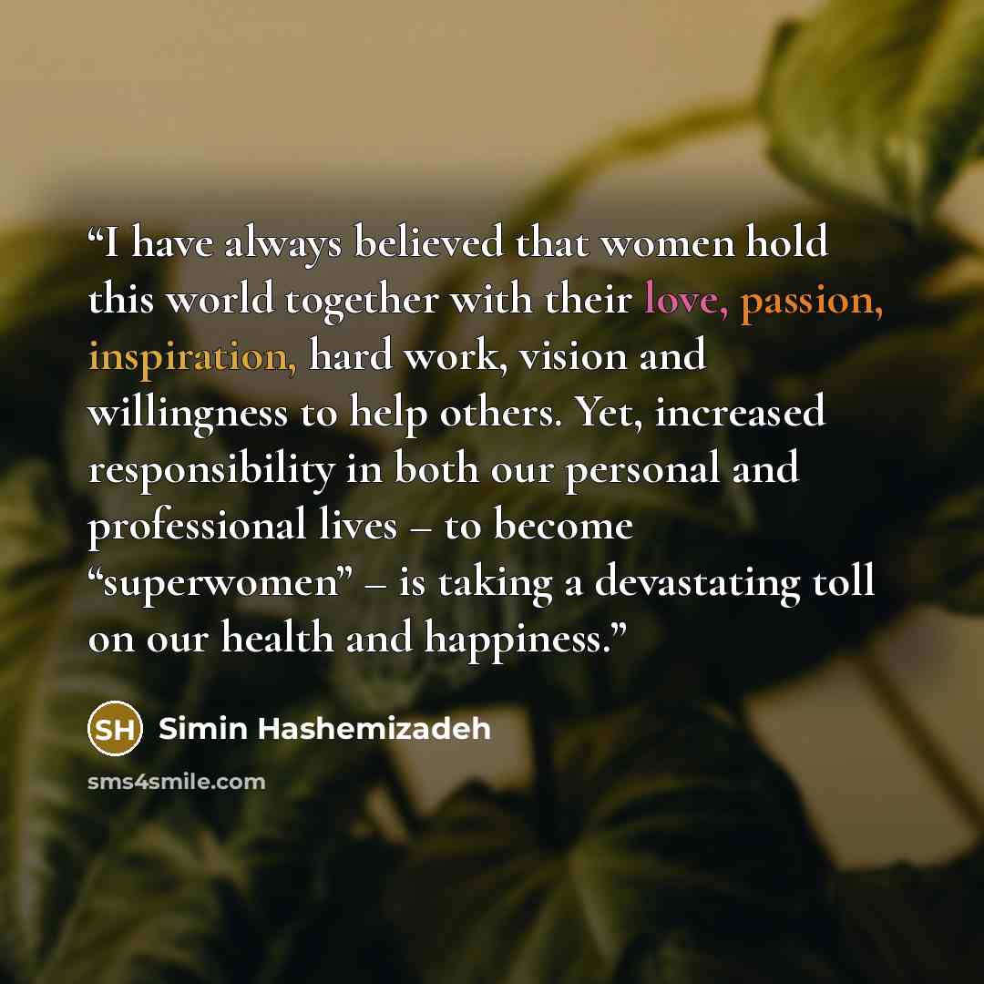 “I have always believed that women hold this world together with their love, passion, inspiration, hard work, vision and willingness to help others. Yet, increased responsibility in both our personal and professional lives – to become “superwomen” – is taking a devastating toll on our health and…” quote by Simin Hashemizadeh