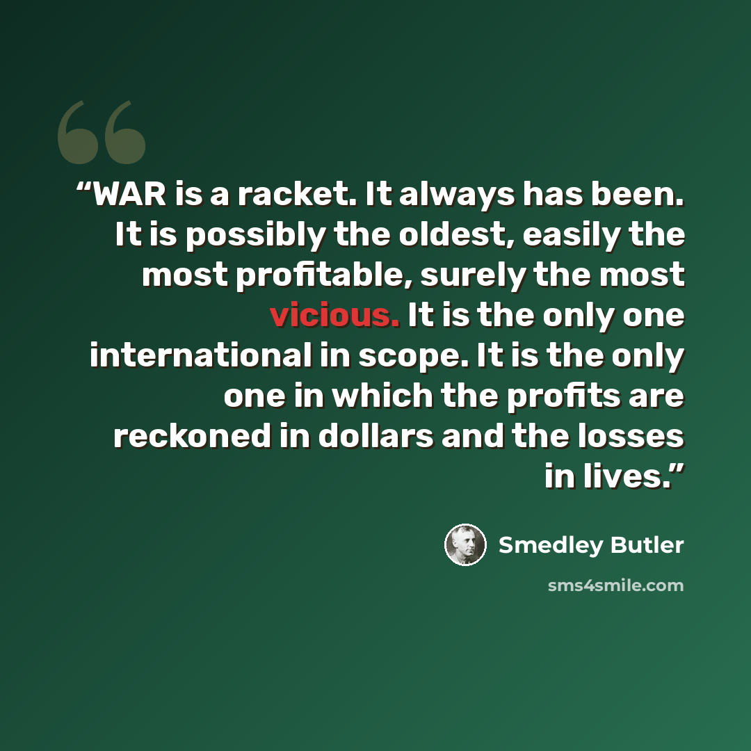 “WAR is a racket. It always has been. It is possibly the oldest, easily the most profitable, surely the most vicious. It is the only one international in scope. It is the only one in which the profits are reckoned in dollars and the losses in lives.” quote by Smedley Butler