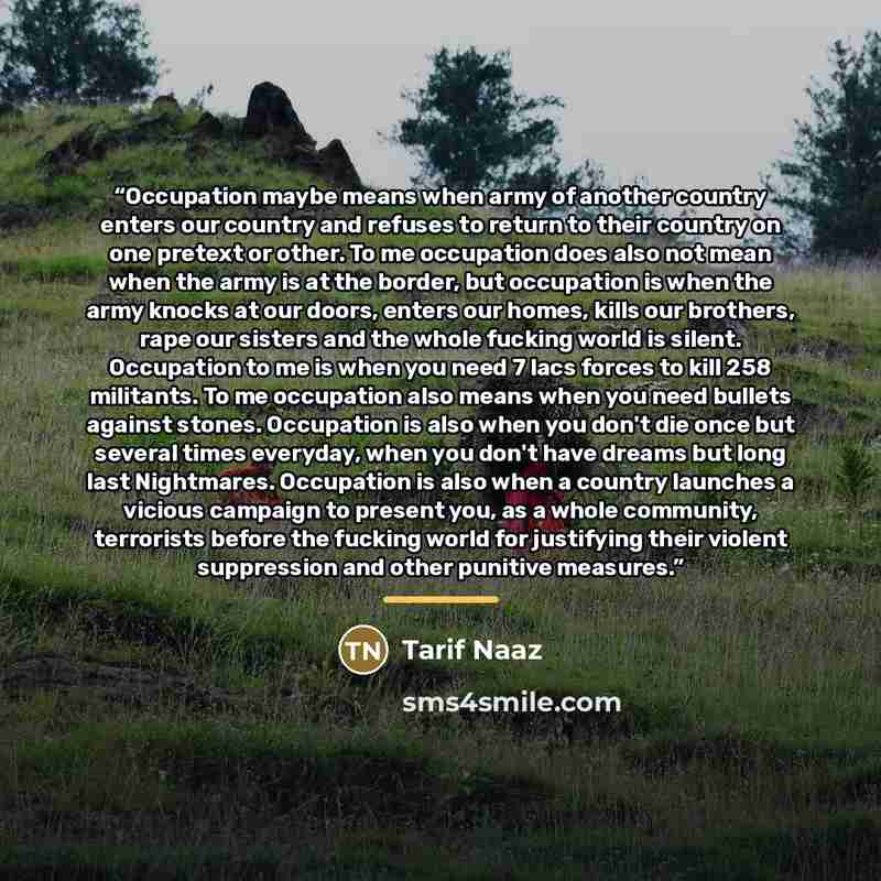 “Occupation maybe means when army of another country enters our country and refuses to return to their country on one pretext or other. To me occupation does also not mean when the army is at the border, but occupation is when the army knocks at our doors, enters our homes, kills our brothers, rape…” quote by Tarif Naaz