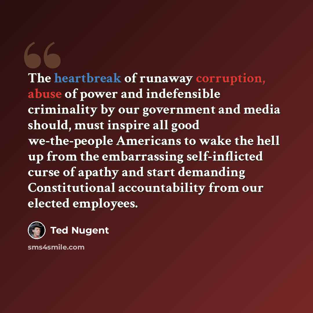 “The heartbreak of runaway corruption, abuse of power and indefensible criminality by our government and media should, must inspire all good we-the-people Americans to wake the hell up from the embarrassing self-inflicted curse of apathy and start demanding Constitutional accountability from our…” quote by Ted Nugent
