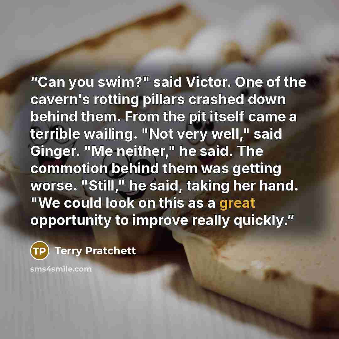 “Can you swim?" said Victor. One of the cavern's rotting pillars crashed down behind them. From the pit itself came a terrible wailing. "Not very well," said Ginger. "Me neither," he said. The commotion behind them was getting worse. "Still," he said, taking her hand. "We could look on this as a…” quote by Terry Pratchett